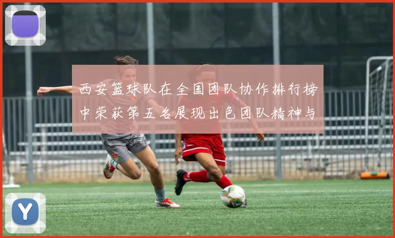 西安篮球队在全国团队协作排行榜中荣获第五名展现出色团队精神与实力