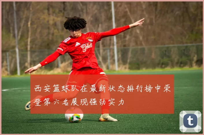 西安篮球队在最新状态排行榜中荣登第六名展现强劲实力