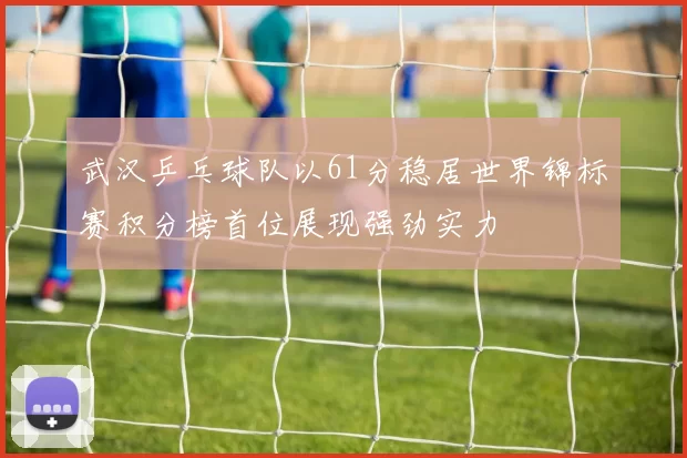 武汉乒乓球队以61分稳居世界锦标赛积分榜首位展现强劲实力