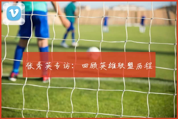 张秀英专访：回顾英雄联盟历程