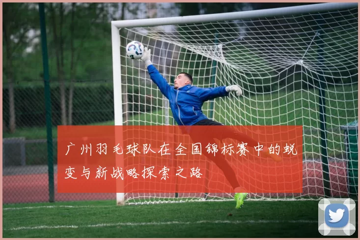 广州羽毛球队在全国锦标赛中的蜕变与新战略探索之路