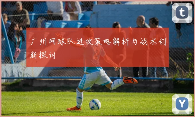 广州网球队进攻策略解析与战术创新探讨