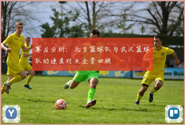 赛后分析：北京篮球队与武汉篮球队的速度对决全景回顾
