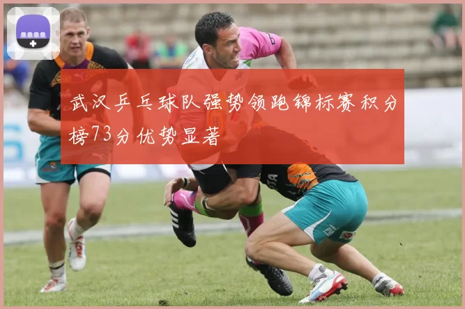 武汉乒乓球队强势领跑锦标赛积分榜73分优势显著