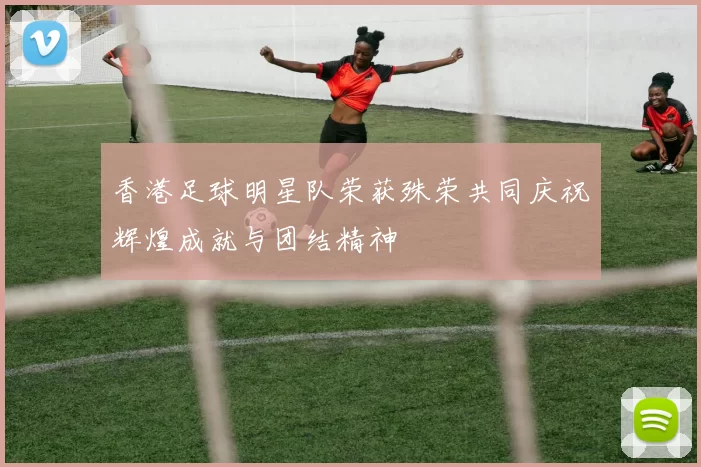 香港足球明星队荣获殊荣共同庆祝辉煌成就与团结精神