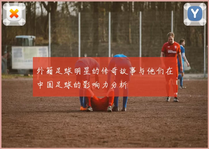 外籍足球明星的传奇故事与他们在中国足球的影响力分析