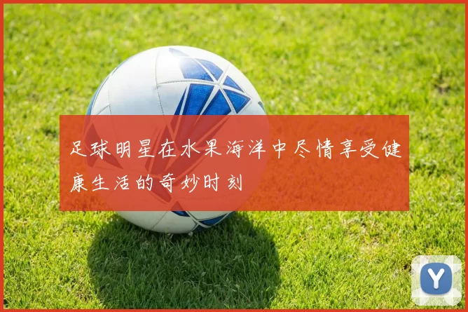 足球明星在水果海洋中尽情享受健康生活的奇妙时刻