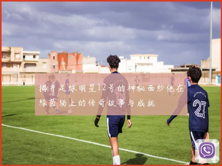 揭开足球明星12号的神秘面纱他在绿茵场上的传奇故事与成就