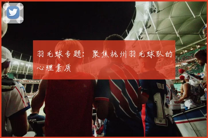 羽毛球专题：聚焦杭州羽毛球队的心理素质