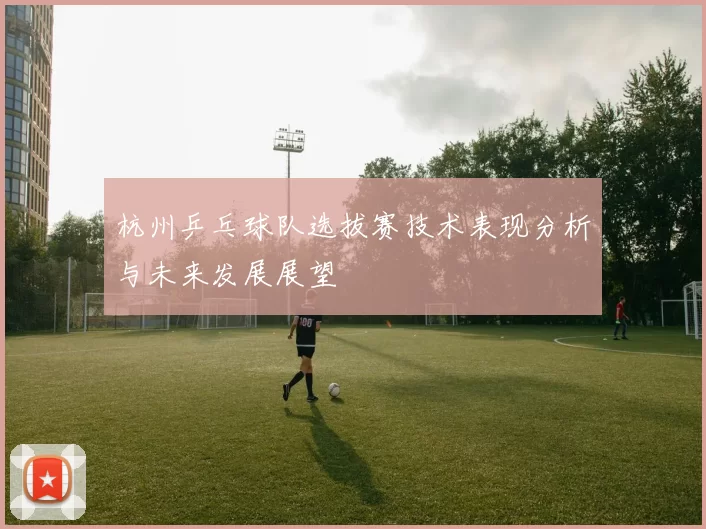 杭州乒乓球队选拔赛技术表现分析与未来发展展望