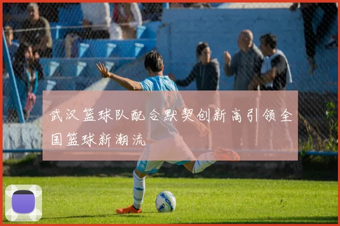 武汉篮球队配合默契创新高引领全国篮球新潮流